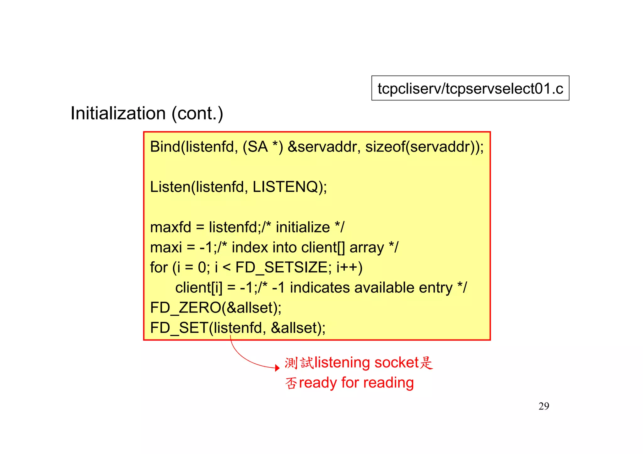 tcpcliserv/tcpservselect01.c
Initialization (cont.)
           Bind(listenfd, (SA *) &servaddr, sizeof(servaddr));

           Listen(listenfd, LISTENQ);

           maxfd = listenfd;/* initialize */
           maxi = -1;/* index into client[] array */
           for (i = 0; i < FD_SETSIZE; i++)
                client[i] = -1;/* -1 indicates available entry */
           FD_ZERO(&allset);
           FD_SET(listenfd, &allset);

                                 測試listening socket是
                                 否ready for reading
                                                                         29
 
