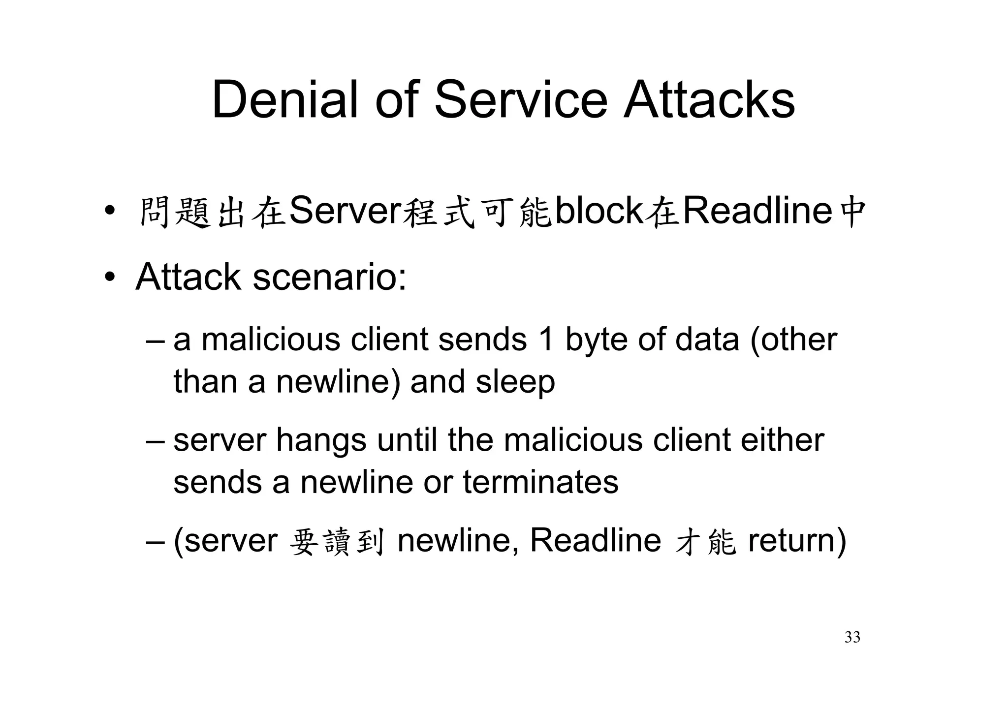 Denial of Service Attacks

•問題出在Server程式可能block在Readline中
•Attack scenario:
  –a malicious client sends 1 byte of data (other
   than a newline) and sleep
  –server hangs until the malicious client either
   sends a newline or terminates
  –(server 要讀到 newline, Readline 才能 return)

                                                    33
 
