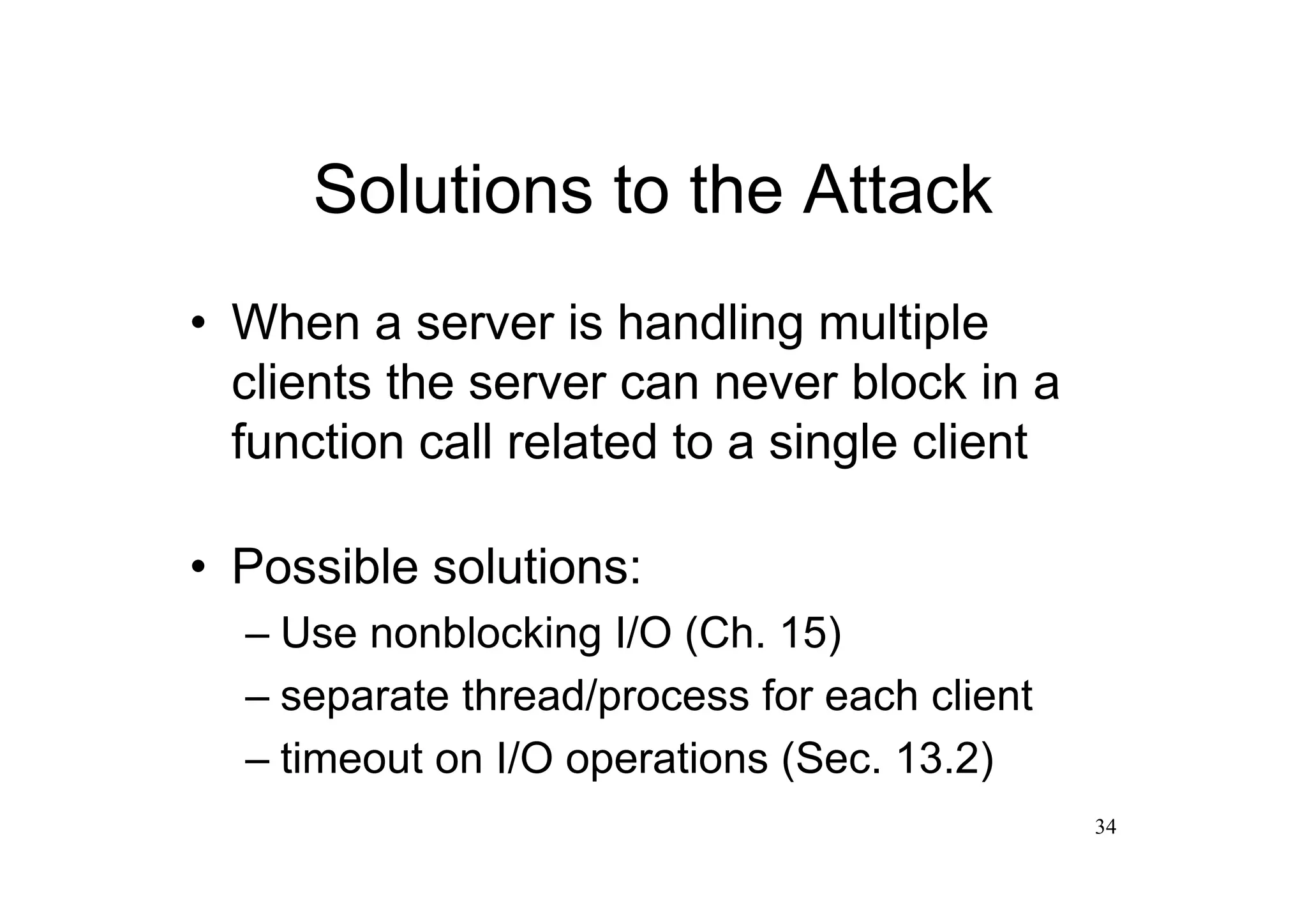 Solutions to the Attack
•When a server is handling multiple
 clients the server can never block in a
 function call related to a single client

•Possible solutions:
  –Use nonblocking I/O (Ch. 15)
  –separate thread/process for each client
  –timeout on I/O operations (Sec. 13.2)
                                             34
 
