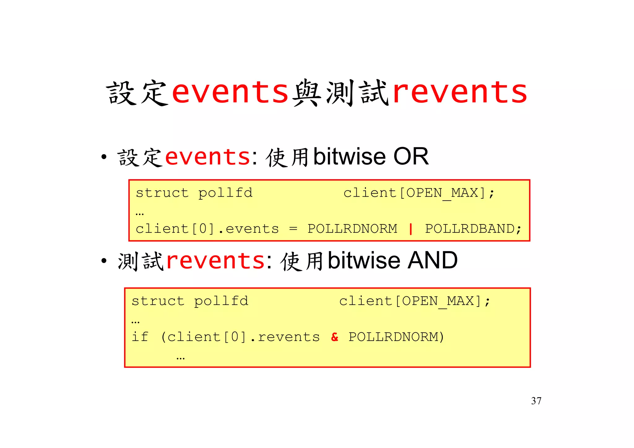 設定events與測試revents
‧設定events: 使用bitwise OR
  struct pollfd          client[OPEN_MAX];
  …
  client[0].events = POLLRDNORM | POLLRDBAND;

‧測試revents: 使用bitwise AND
  struct pollfd          client[OPEN_MAX];
  …
  if (client[0].revents & POLLRDNORM)
       …

                                                37
 