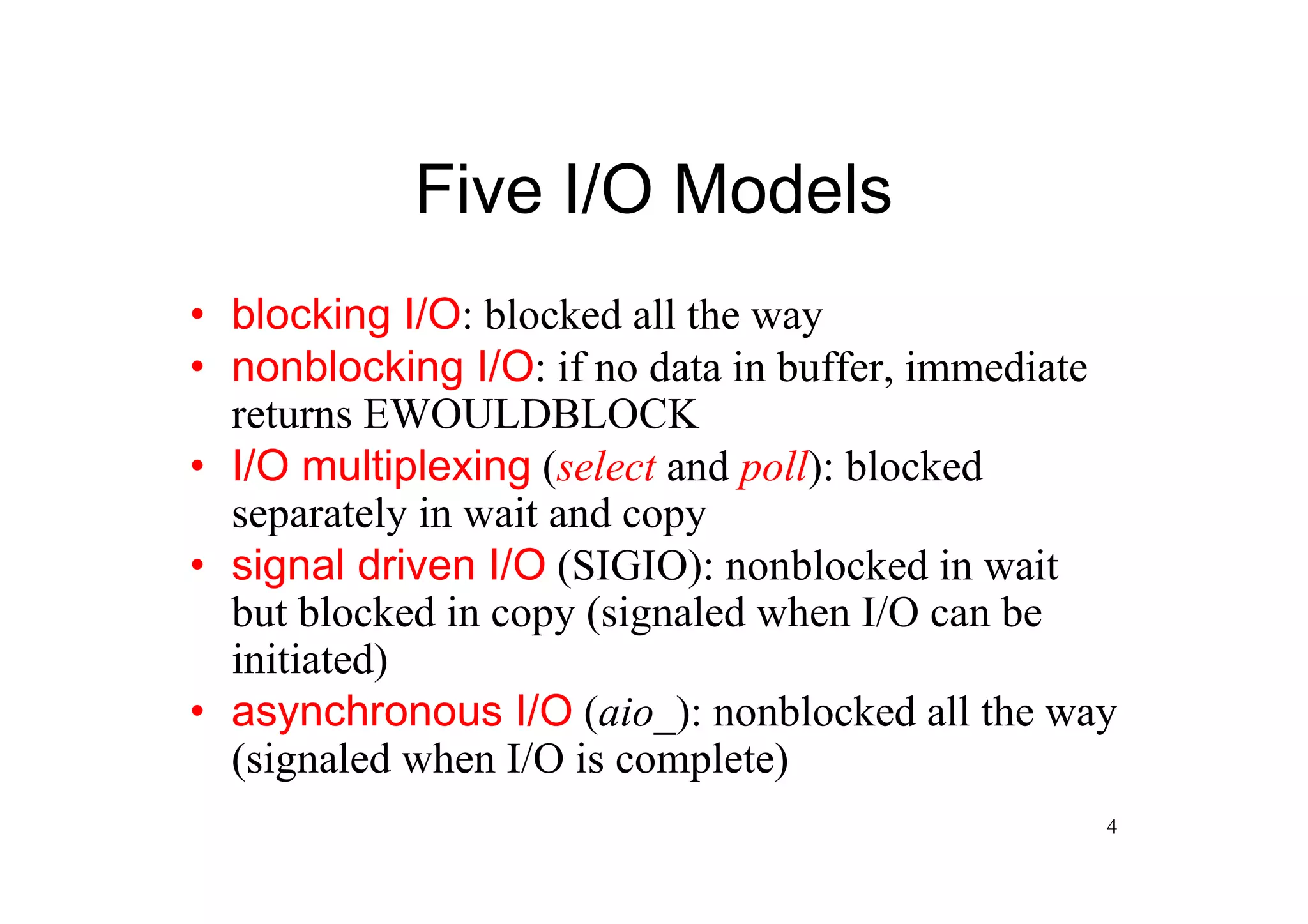 Five I/O Models
•blocking I/O: blocked all the way
•nonblocking I/O: if no data in buffer, immediate
 returns EWOULDBLOCK
•I/O multiplexing (select and poll): blocked
 separately in wait and copy
•signal driven I/O (SIGIO): nonblocked in wait
 but blocked in copy (signaled when I/O can be
 initiated)
•asynchronous I/O (aio_): nonblocked all the way
 (signaled when I/O is complete)
                                                4
 