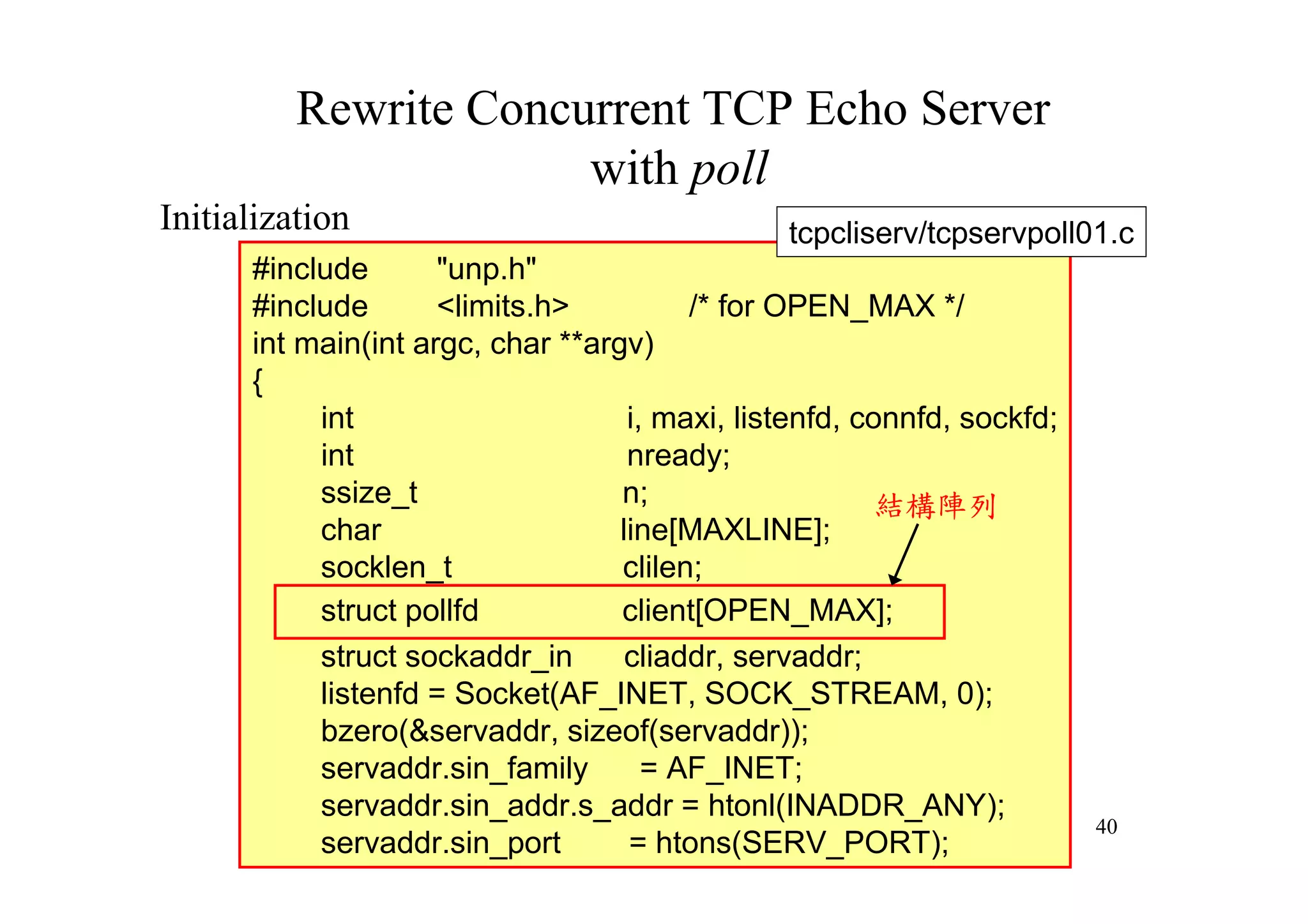 Rewrite Concurrent TCP Echo Server
                       with poll
Initialization                                  tcpcliserv/tcpservpoll01.c
      #include       "unp.h"
      #include       <limits.h>          /* for OPEN_MAX */
      int main(int argc, char **argv)
      {
           int                      i, maxi, listenfd, connfd, sockfd;
           int                      nready;
           ssize_t                 n;                    結構陣列
           char                    line[MAXLINE];
           socklen_t               clilen;
           struct pollfd           client[OPEN_MAX];
           struct sockaddr_in       cliaddr, servaddr;
           listenfd = Socket(AF_INET, SOCK_STREAM, 0);
           bzero(&servaddr, sizeof(servaddr));
           servaddr.sin_family        = AF_INET;
           servaddr.sin_addr.s_addr = htonl(INADDR_ANY);
                                                                         40
           servaddr.sin_port        = htons(SERV_PORT);
 