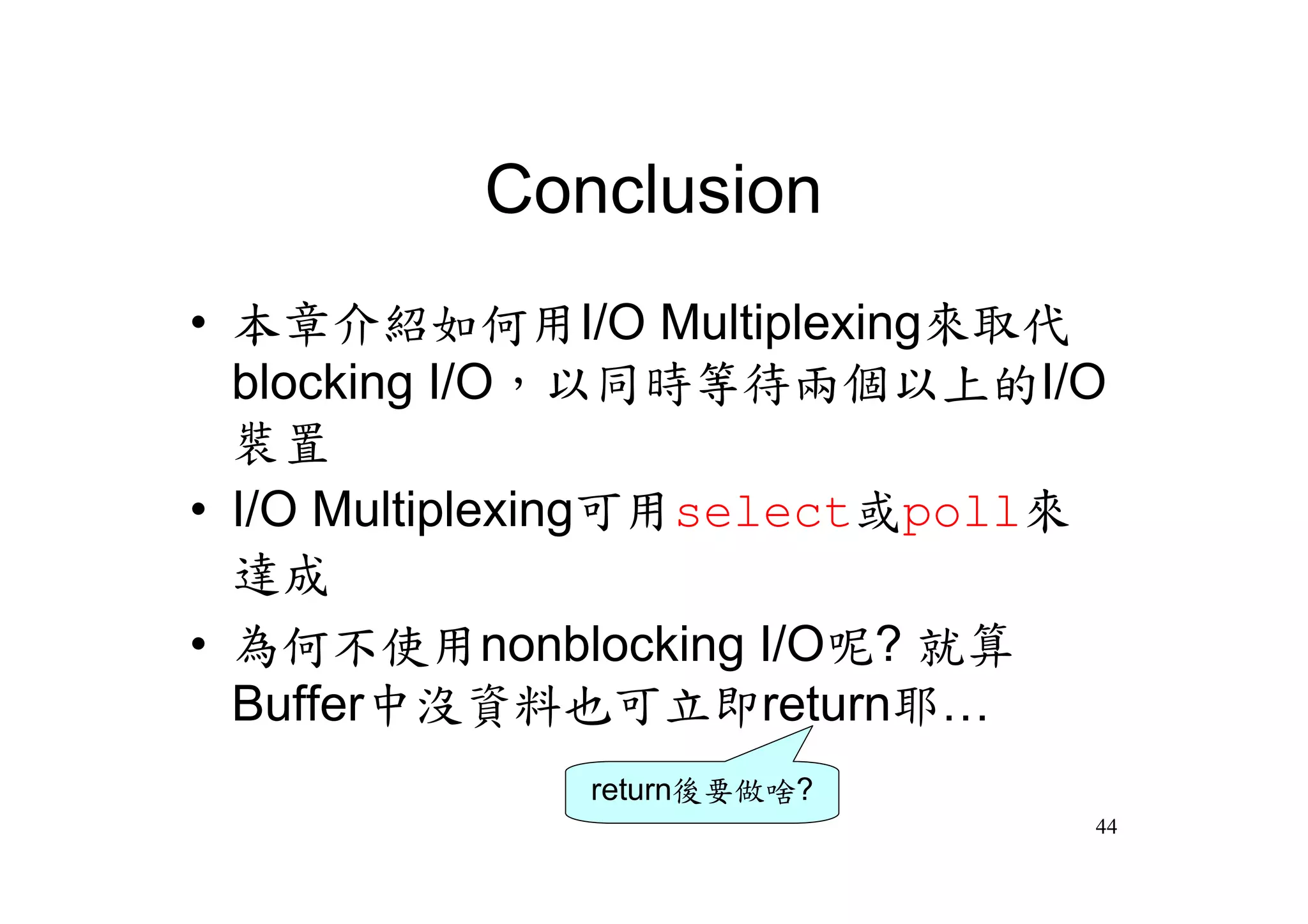 Conclusion
•本章介紹如何用I/O Multiplexing來取代
 blocking I/O，以同時等待兩個以上的I/O
 裝置
•I/O Multiplexing可用select或poll來
 達成
•為何不使用nonblocking I/O呢? 就算
 Buffer中沒資料也可立即return耶…
             return後要做啥?
                              44
 