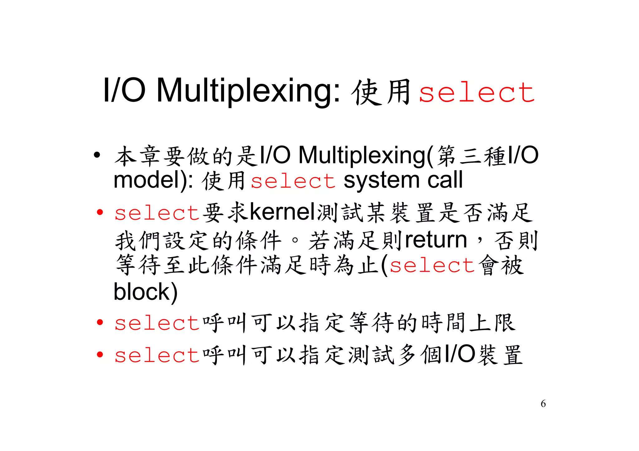 I/O Multiplexing: 使用select
•本章要做的是I/O Multiplexing(第三種I/O
 model): 使用select system call
•select要求kernel測試某裝置是否滿足
 我們設定的條件。若滿足則return，否則
 等待至此條件滿足時為止(select會被
 block)
•select呼叫可以指定等待的時間上限
•select呼叫可以指定測試多個I/O裝置
                             6
 
