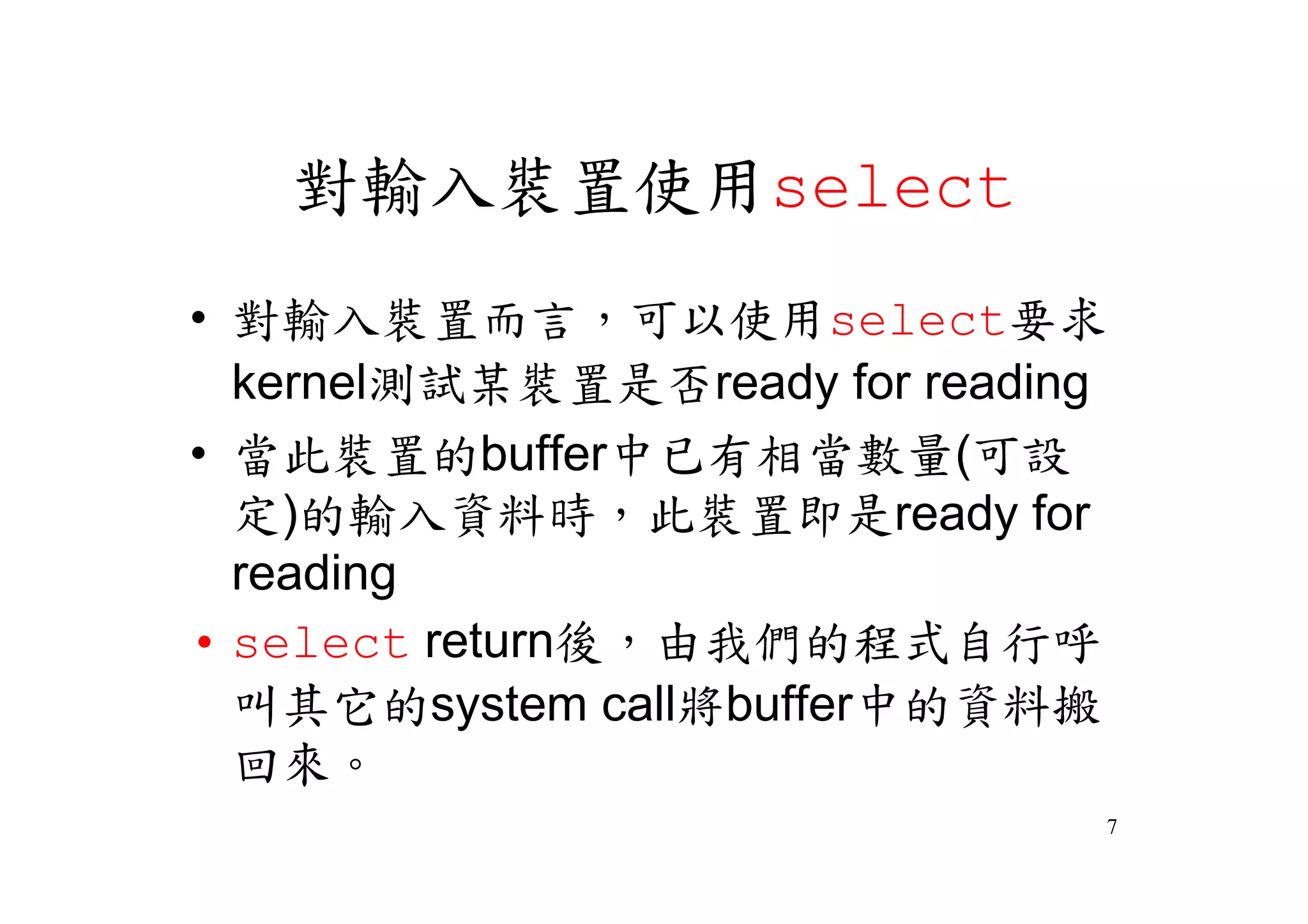 對輸入裝置使用select
•對輸入裝置而言，可以使用select要求
 kernel測試某裝置是否ready for reading
•當此裝置的buffer中已有相當數量(可設
 定)的輸入資料時，此裝置即是ready for
 reading
•select return後，由我們的程式自行呼
 叫其它的system call將buffer中的資料搬
 回來。
                              7
 