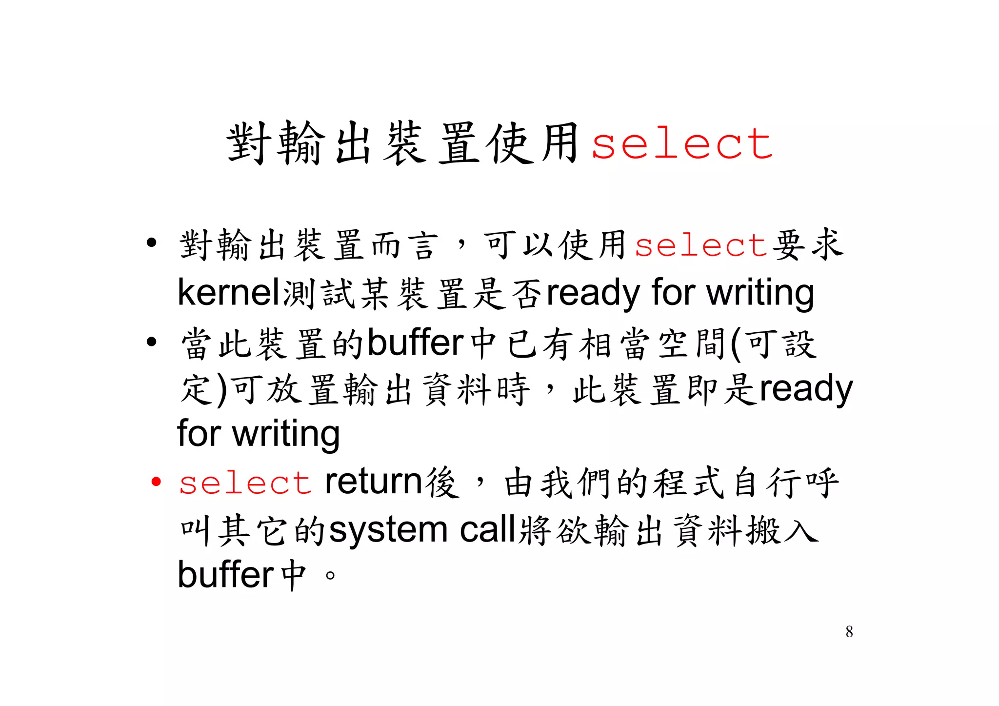 對輸出裝置使用select
•對輸出裝置而言，可以使用select要求
 kernel測試某裝置是否ready for writing
•當此裝置的buffer中已有相當空間(可設
 定)可放置輸出資料時，此裝置即是ready
 for writing
•select return後，由我們的程式自行呼
 叫其它的system call將欲輸出資料搬入
 buffer中。
                              8
 