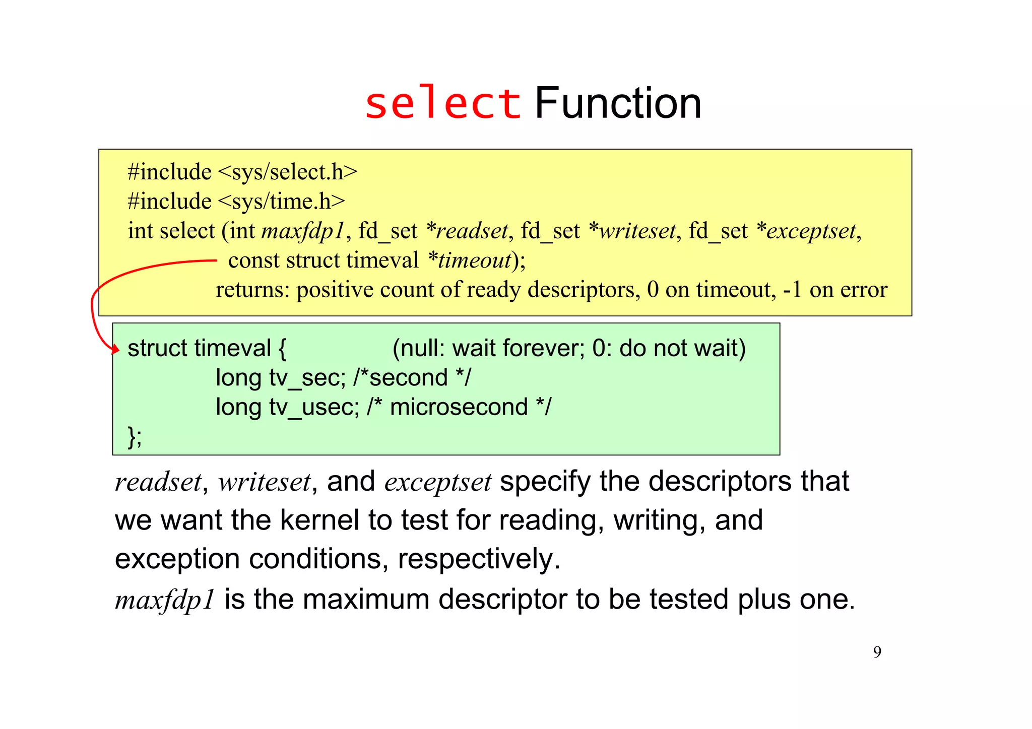 select Function
 #include <sys/select.h>
 #include <sys/time.h>
 int select (int maxfdp1, fd_set *readset, fd_set *writeset, fd_set *exceptset,
             const struct timeval *timeout);
           returns: positive count of ready descriptors, 0 on timeout, -1 on error

 struct timeval {          (null: wait forever; 0: do not wait)
          long tv_sec; /*second */
          long tv_usec; /* microsecond */
 };
readset, writeset, and exceptset specify the descriptors that
we want the kernel to test for reading, writing, and
exception conditions, respectively.
maxfdp1 is the maximum descriptor to be tested plus one.
                                                                                9
 