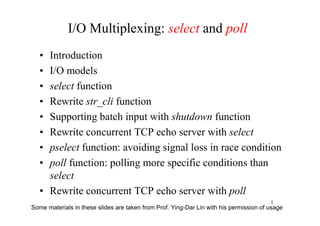 I/O Multiplexing: select and poll
   •Introduction
   •I/O models
   •select function
   •Rewrite str_cli function
   •Supporting batch input with shutdown function
   •Rewrite concurrent TCP echo server with select
   •pselect function: avoiding signal loss in race condition
   •poll function: polling more specific conditions than
    select
   •Rewrite concurrent TCP echo server with poll
                                                                                        1
Some materials in these slides are taken from Prof. Ying-Dar Lin with his permission of usage
 