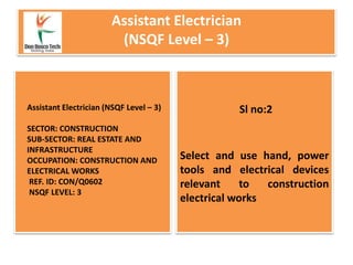 Assistant Electrician
(NSQF Level – 3)
Select and use hand, power
tools and electrical devices
relevant to construction
electrical works
Assistant Electrician (NSQF Level – 3)
SECTOR: CONSTRUCTION
SUB-SECTOR: REAL ESTATE AND
INFRASTRUCTURE
OCCUPATION: CONSTRUCTION AND
ELECTRICAL WORKS
REF. ID: CON/Q0602
NSQF LEVEL: 3
Sl no:2
 