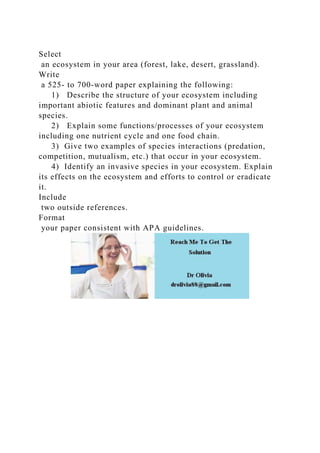 Select
an ecosystem in your area (forest, lake, desert, grassland).
Write
a 525- to 700-word paper explaining the following:
1) Describe the structure of your ecosystem including
important abiotic features and dominant plant and animal
species.
2) Explain some functions/processes of your ecosystem
including one nutrient cycle and one food chain.
3) Give two examples of species interactions (predation,
competition, mutualism, etc.) that occur in your ecosystem.
4) Identify an invasive species in your ecosystem. Explain
its effects on the ecosystem and efforts to control or eradicate
it.
Include
two outside references.
Format
your paper consistent with APA guidelines.
 