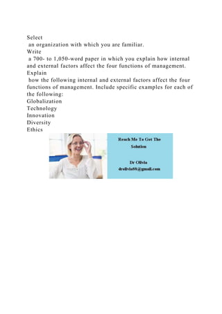 Select
an organization with which you are familiar.
Write
a 700- to 1,050-word paper in which you explain how internal
and external factors affect the four functions of management.
Explain
how the following internal and external factors affect the four
functions of management. Include specific examples for each of
the following:
Globalization
Technology
Innovation
Diversity
Ethics
 