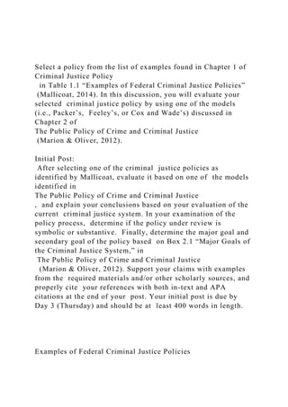 Select a policy from the list of examples found in Chapter 1 of
Criminal Justice Policy
in Table 1.1 “Examples of Federal Criminal Justice Policies”
(Mallicoat, 2014). In this discussion, you will evaluate your
selected criminal justice policy by using one of the models
(i.e., Packer’s, Feeley’s, or Cox and Wade’s) discussed in
Chapter 2 of
The Public Policy of Crime and Criminal Justice
(Marion & Oliver, 2012).
Initial Post:
After selecting one of the criminal justice policies as
identified by Mallicoat, evaluate it based on one of the models
identified in
The Public Policy of Crime and Criminal Justice
, and explain your conclusions based on your evaluation of the
current criminal justice system. In your examination of the
policy process, determine if the policy under review is
symbolic or substantive. Finally, determine the major goal and
secondary goal of the policy based on Box 2.1 “Major Goals of
the Criminal Justice System,” in
The Public Policy of Crime and Criminal Justice
(Marion & Oliver, 2012). Support your claims with examples
from the required materials and/or other scholarly sources, and
properly cite your references with both in-text and APA
citations at the end of your post. Your initial post is due by
Day 3 (Thursday) and should be at least 400 words in length.
Examples of Federal Criminal Justice Policies
 