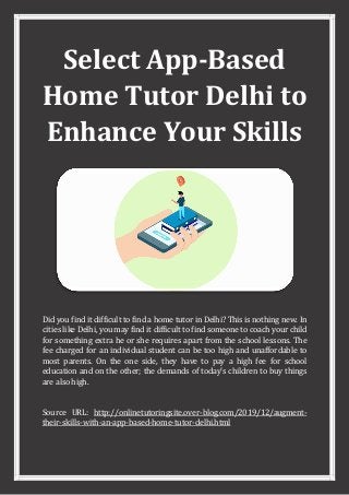 Select App-Based
Home Tutor Delhi to
Enhance Your Skills
Did you find it difficult to find a home tutor in Delhi? This is nothing new. In
cities like Delhi, you may find it difficult to find someone to coach your child
for something extra he or she requires apart from the school lessons. The
fee charged for an individual student can be too high and unaffordable to
most parents. On the one side, they have to pay a high fee for school
education and on the other; the demands of today's children to buy things
are also high.
Source URL: http://onlinetutoringsite.over-blog.com/2019/12/augment-
their-skills-with-an-app-based-home-tutor-delhi.html
 