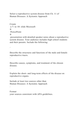 Select a reproductive system disease from Ch. 11 of
Human Diseases: A Systemic Approach
.
Create
a 7- to 10- slide Microsoft
®
PowerPoint
®
presentation with detailed speaker notes about a reproductive
system disease. Your audience includes high school students
and their parents. Include the following:
·
Describe the structures and functions of the male and female
reproductive tracts.
·
Describe causes, symptoms, and treatment of the chosen
disease.
·
Explain the short- and long-term effects of the disease on
reproductive organs.
Include at least two sources other than
Human Diseases: A Systemic Approach
.
Format
your sources consistent with APA guidelines.
 