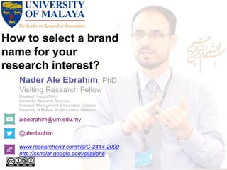 How to select a brand
name for your
research interest?
aleebrahim@um.edu.my
@aleebrahim
www.researcherid.com/rid/C-2414-2009
http://scholar.google.com/citations
Nader Ale Ebrahim, PhD
Visiting Research Fellow
Research Support Unit
Centre for Research Services
Research Management & Innovation Complex
University of Malaya, Kuala Lumpur, Malaysia
 