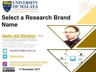 Select a Research Brand
Name
aleebrahim@um.edu.my
@aleebrahim
www.researcherid.com/rid/C-2414-2009
http://scholar.google.com/citations
Nader Ale Ebrahim, PhD
Visiting Research Fellow
Centre for Research Services
Institute of Management and Research Services
University of Malaya, Kuala Lumpur, Malaysia
1st November 2017
 