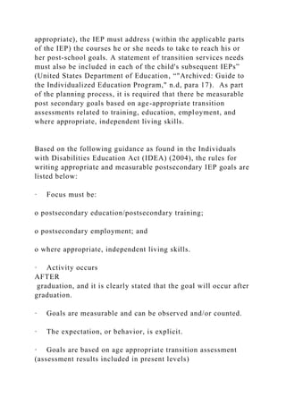 appropriate), the IEP must address (within the applicable parts
of the IEP) the courses he or she needs to take to reach his or
her post-school goals. A statement of transition services needs
must also be included in each of the child's subsequent IEPs”
(United States Department of Education, “"Archived: Guide to
the Individualized Education Program," n.d, para 17). As part
of the planning process, it is required that there be measurable
post secondary goals based on age-appropriate transition
assessments related to training, education, employment, and
where appropriate, independent living skills.
Based on the following guidance as found in the Individuals
with Disabilities Education Act (IDEA) (2004), the rules for
writing appropriate and measurable postsecondary IEP goals are
listed below:
· Focus must be:
o postsecondary education/postsecondary training;
o postsecondary employment; and
o where appropriate, independent living skills.
· Activity occurs
AFTER
graduation, and it is clearly stated that the goal will occur after
graduation.
· Goals are measurable and can be observed and/or counted.
· The expectation, or behavior, is explicit.
· Goals are based on age appropriate transition assessment
(assessment results included in present levels)
 