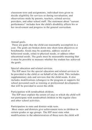 classroom tests and assignments, individual tests given to
decide eligibility for services or during reevaluation, and
observations made by parents, teachers, related service
providers, and other school staff. The statement about "current
performance" includes how the child's disability affects his or
her involvement and progress in the general curriculum.
Annual goals.
These are goals that the child can reasonably accomplish in a
year. The goals are broken down into short-term objectives or
benchmarks. Goals may be academic, address social or
behavioral needs, relate to physical needs, or address other
educational needs. The goals must be measurable-meaning that
it must be possible to measure whether the student has achieved
the goals.
Special education and related services.
The IEP must list the special education and related services to
be provided to the child or on behalf of the child. This includes
supplementary aids and services that the child needs. It also
includes modifications (changes) to the program or supports for
school personnel-such as training or professional development-
that will be provided to assist the child.
Participation with nondisabled children.
The IEP must explain the extent (if any) to which the child will
not participate with nondisabled children in the regular class
and other school activities.
Participation in state and district-wide tests.
Most states and districts give achievement tests to children in
certain grades or age groups. The IEP must state what
modifications in the administration of these tests the child will
 