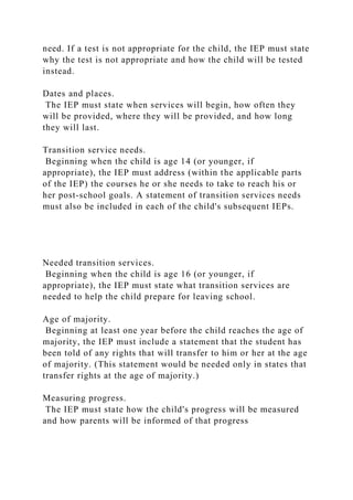 need. If a test is not appropriate for the child, the IEP must state
why the test is not appropriate and how the child will be tested
instead.
Dates and places.
The IEP must state when services will begin, how often they
will be provided, where they will be provided, and how long
they will last.
Transition service needs.
Beginning when the child is age 14 (or younger, if
appropriate), the IEP must address (within the applicable parts
of the IEP) the courses he or she needs to take to reach his or
her post-school goals. A statement of transition services needs
must also be included in each of the child's subsequent IEPs.
Needed transition services.
Beginning when the child is age 16 (or younger, if
appropriate), the IEP must state what transition services are
needed to help the child prepare for leaving school.
Age of majority.
Beginning at least one year before the child reaches the age of
majority, the IEP must include a statement that the student has
been told of any rights that will transfer to him or her at the age
of majority. (This statement would be needed only in states that
transfer rights at the age of majority.)
Measuring progress.
The IEP must state how the child's progress will be measured
and how parents will be informed of that progress
 