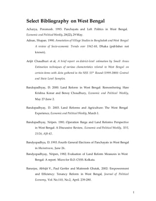 1
Select Bibliography on West Bengal
Acharya, Poromesh. 1993. Panchayats and Left Politics in West Bengal.
Economic and Political Weekly, 28(22), 29 May.
Adnan, Shapan. 1990. Annotation of Village Studies in Bangladesh and West Bengal
A review of Socio-economic Trends over 1942-88, Dhaka (publisher not
known).
Arijit Chaudhuri et al, A brief report on district-level estimation by Small Areas
Estimation techniques of various characteristics related to West Bengal on
certain items with data gathered in the NSS 55th
Round (1999-2000) Central
and State Level Samples.
Bandopadhyay, D. 2000. Land Reform in West Bengal: Remembering Hare
Krishna Konar and Benoy Choudhury, Economic and Political Weekly,
May 27-June 2.
Bandopadhyay, D. 2003. Land Reforms and Agriculture: The West Bengal
Experience, Economic and Political Weekly, March 1.
Bandopadhyay, Nripen. 1981. Operation Barga and Land Reforms Perspective
in West Bengal: A Discussive Review, Economic and Political Weekly, XVI,
25/26, AJ8-42.
Bandyopadhya, D. 1993. Fourth General Elections of Panchayats in West Bengal
in Mainstream, June 26.
Bandyopadhyay, Nripen, 1982. Evaluation of Land Reform Measures in West
Bengal: A report. Micro for ILO. CSSS. Kolkata.
Banerjee, Abhijit V., Paul Gertler and Maitreesh Ghatak, 2002: Empowerment
and Efficiency: Tenancy Reform in West Bengal, Journal of Political
Economy, Vol. No.110, No.2, April. 239-280.
 