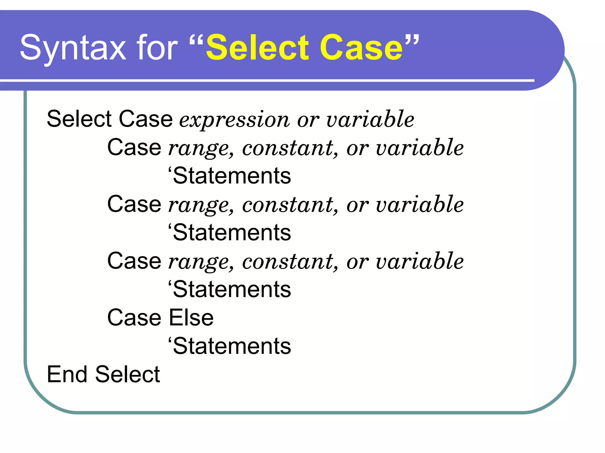 Syntax for  “ Select Case ” Select Case  expression or variable Case  range, constant, or variable ‘ Statements Case  range, constant, or variable ‘ Statements Case  range, constant, or variable ‘ Statements Case Else ‘ Statements End Select 