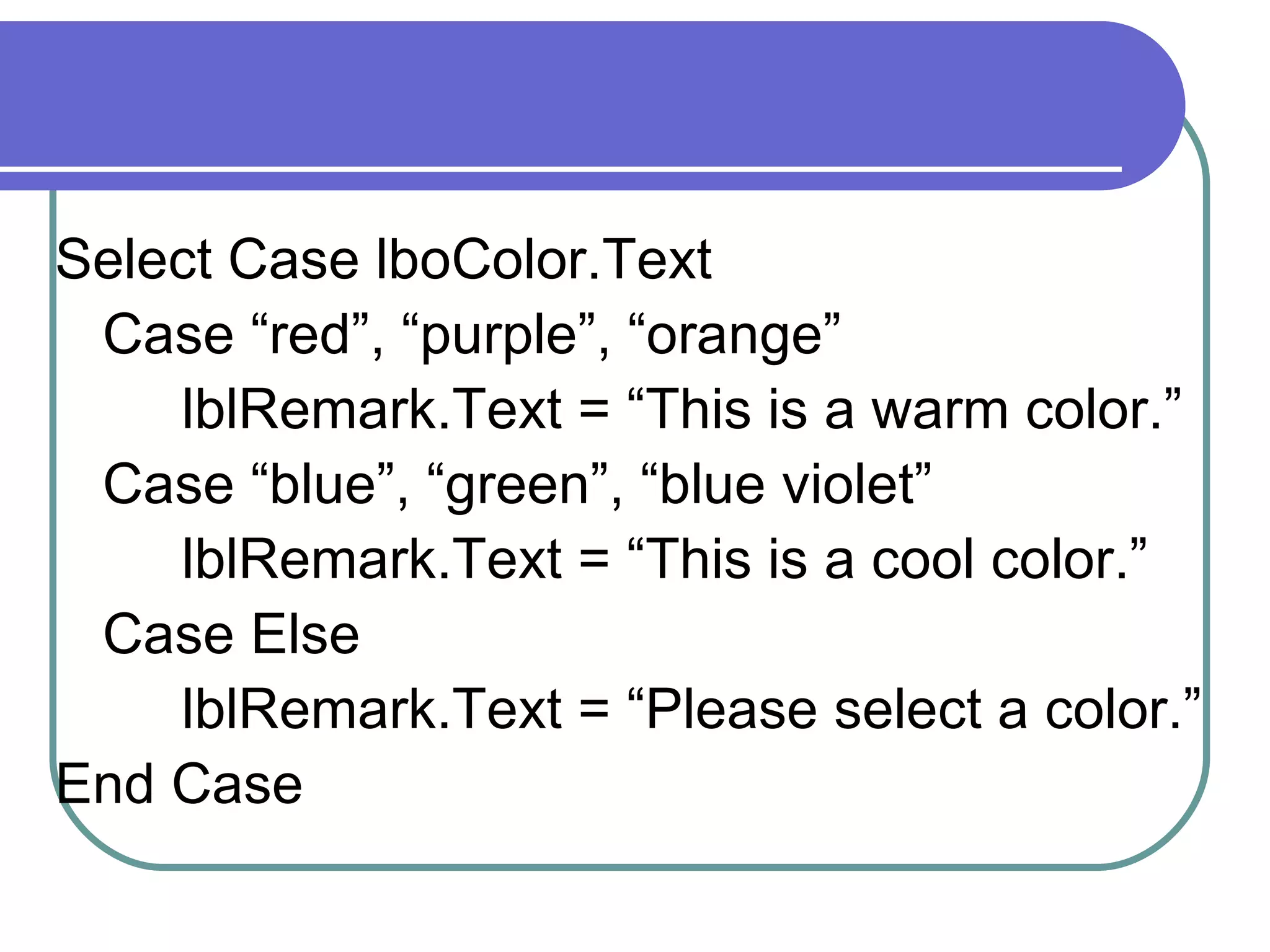 Select Case lboColor.Text Case “red”, “purple”, “orange” lblRemark.Text = “This is a warm color.” Case “blue”, “green”, “blue violet” lblRemark.Text = “This is a cool color.” Case Else lblRemark.Text = “Please select a color.” End Case 
