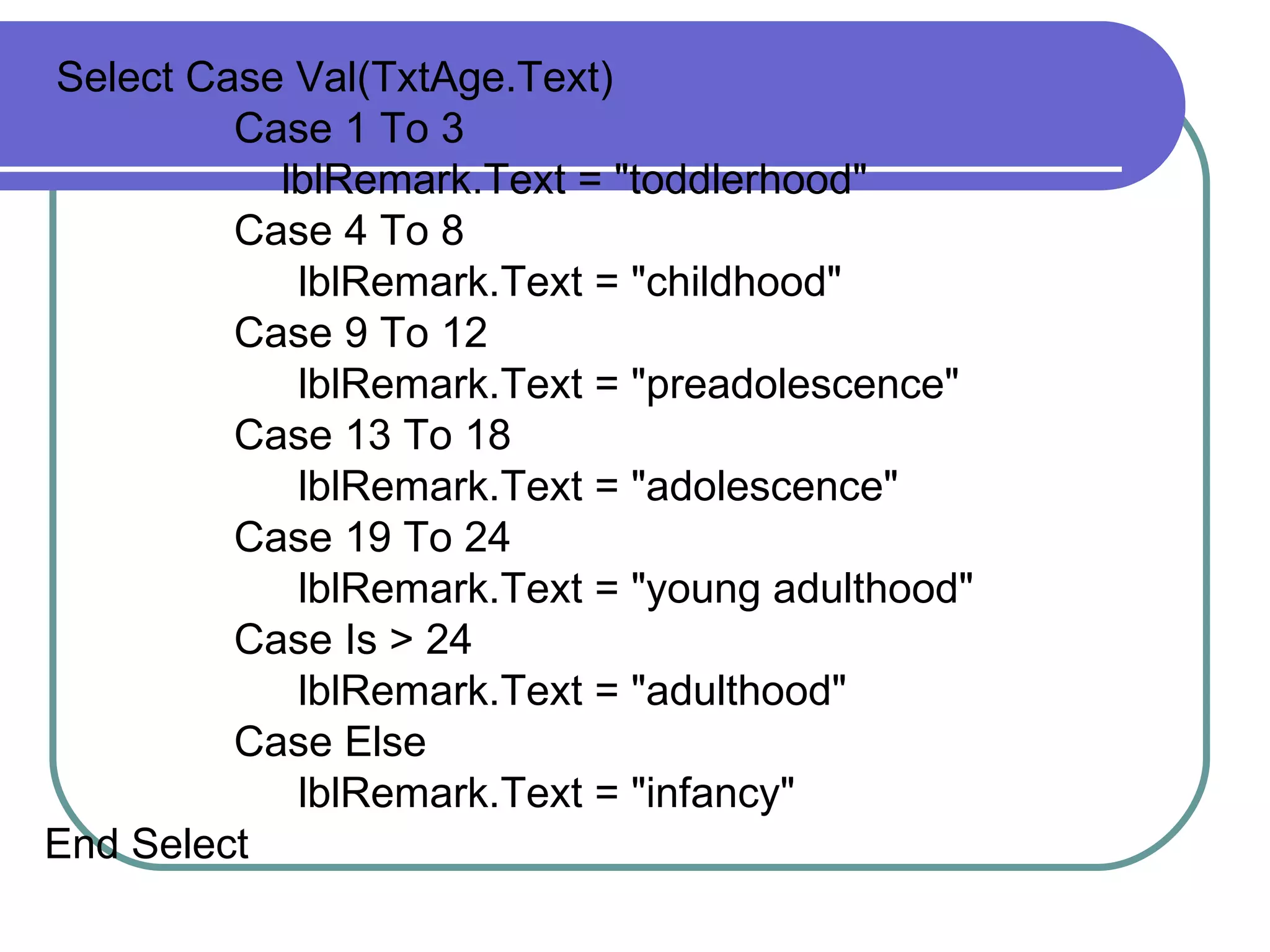 Select Case Val(T xtAge .Text) Case 1 To 3 lblRemark .Text = &quot;toddlerhood&quot; Case 4 To 8 lblRemark .Text = &quot;childhood&quot; Case 9 To 12 lblRemark .Text = &quot;preadolescence&quot; Case 13 To 18 lblRemark .Text = &quot;adolescence&quot; Case 19 To 24 lblRemark .Text = &quot;young adulthood&quot; Case Is > 24 lblRemark .Text = &quot;adulthood&quot; Case Else lblRemark .Text = &quot;infancy&quot; End Select 