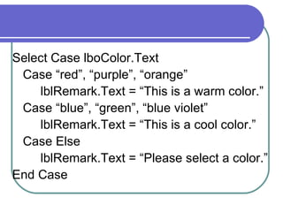 Select Case lboColor.Text Case “red”, “purple”, “orange” lblRemark.Text = “This is a warm color.” Case “blue”, “green”, “blue violet” lblRemark.Text = “This is a cool color.” Case Else lblRemark.Text = “Please select a color.” End Case 