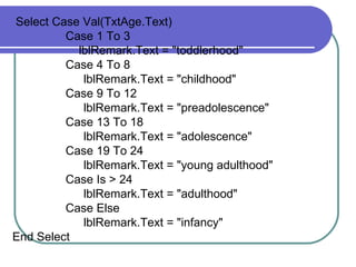 Select Case Val(T xtAge .Text) Case 1 To 3 lblRemark .Text = "toddlerhood" Case 4 To 8 lblRemark .Text = "childhood" Case 9 To 12 lblRemark .Text = "preadolescence" Case 13 To 18 lblRemark .Text = "adolescence" Case 19 To 24 lblRemark .Text = "young adulthood" Case Is > 24 lblRemark .Text = "adulthood" Case Else lblRemark .Text = "infancy" End Select 