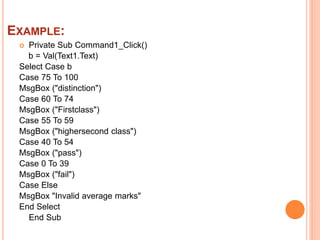 EXAMPLE:
Private Sub Command1_Click()
b = Val(Text1.Text)
Select Case b
Case 75 To 100
MsgBox ("distinction")
Case 60 To 74
MsgBox ("Firstclass")
Case 55 To 59
MsgBox ("highersecond class")
Case 40 To 54
MsgBox ("pass")
Case 0 To 39
MsgBox ("fail")
Case Else
MsgBox "Invalid average marks"
End Select
End Sub