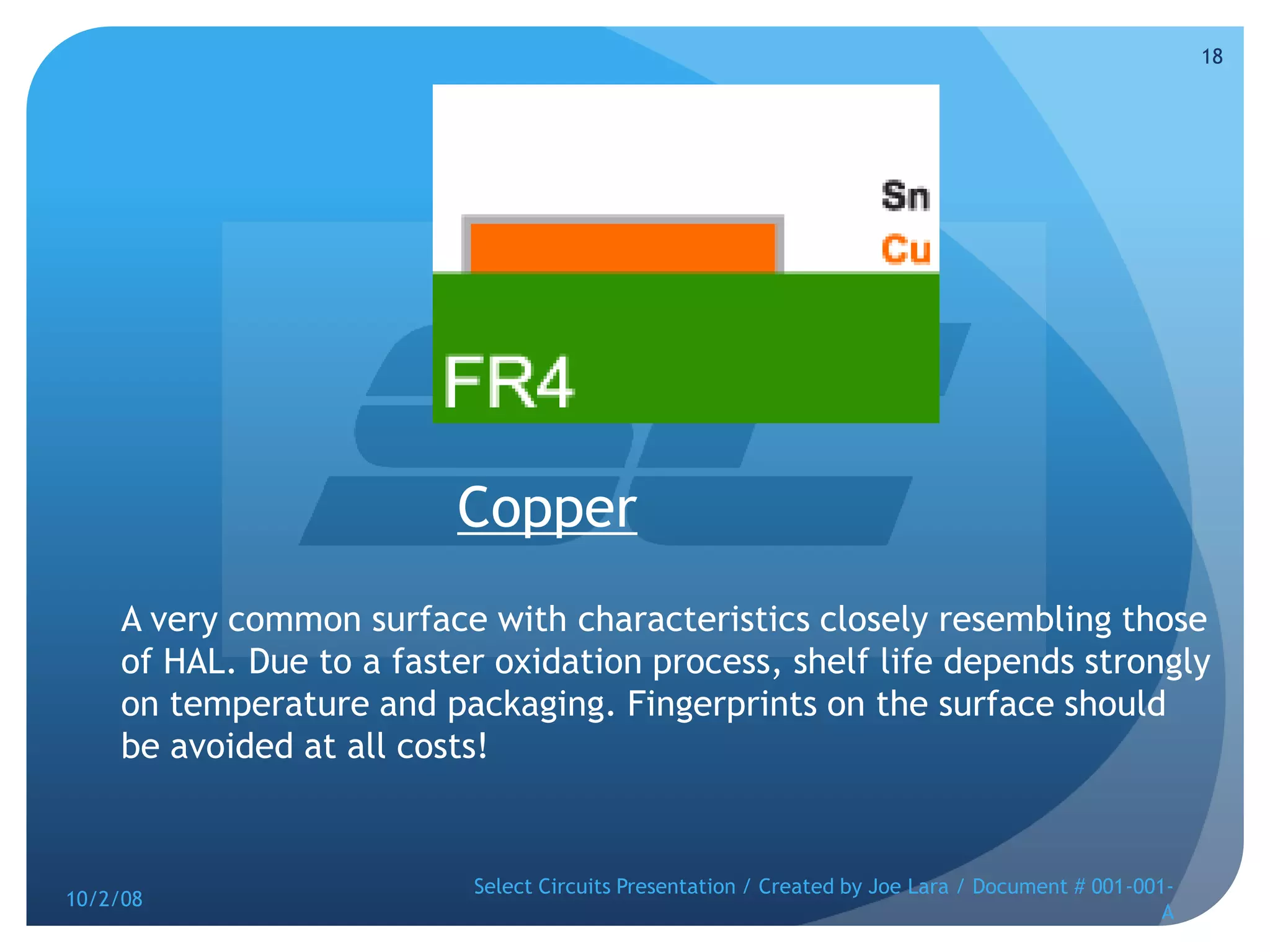 CopperA very common surface with characteristics closely resembling those of HAL. Due to a faster oxidation process, shelf life depends strongly on temperature and packaging. Fingerprints on the surface should be avoided at all costs! 10/2/08Select Circuits Presentation / Created by Joe Lara / Document # 001-001-A18