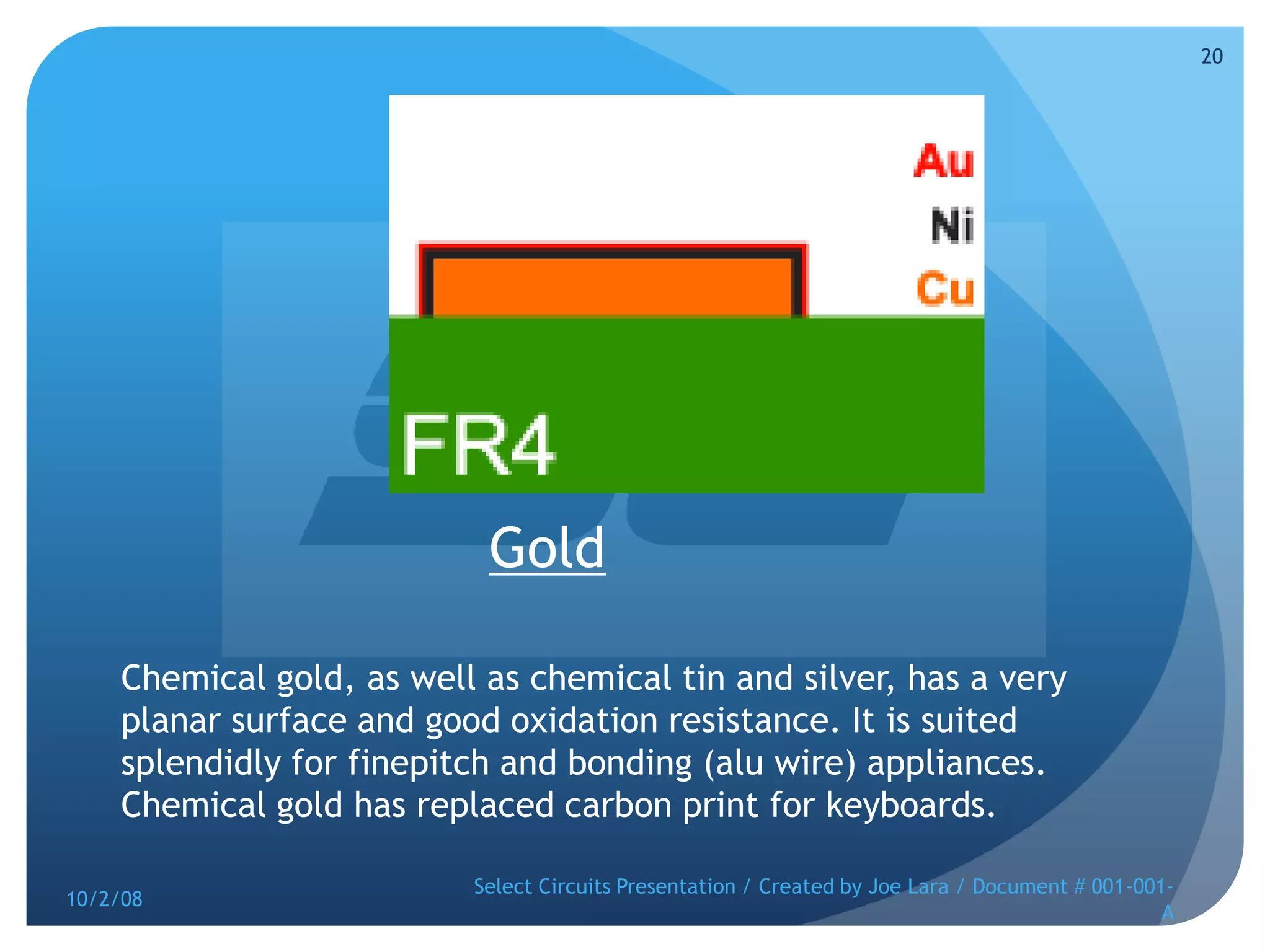GoldChemical gold, as well as chemical tin and silver, has a very planar surface and good oxidation resistance. It is suited splendidly for finepitch and bonding (alu wire) appliances. Chemical gold has replaced carbon print for keyboards. 10/2/08Select Circuits Presentation / Created by Joe Lara / Document # 001-001-A20