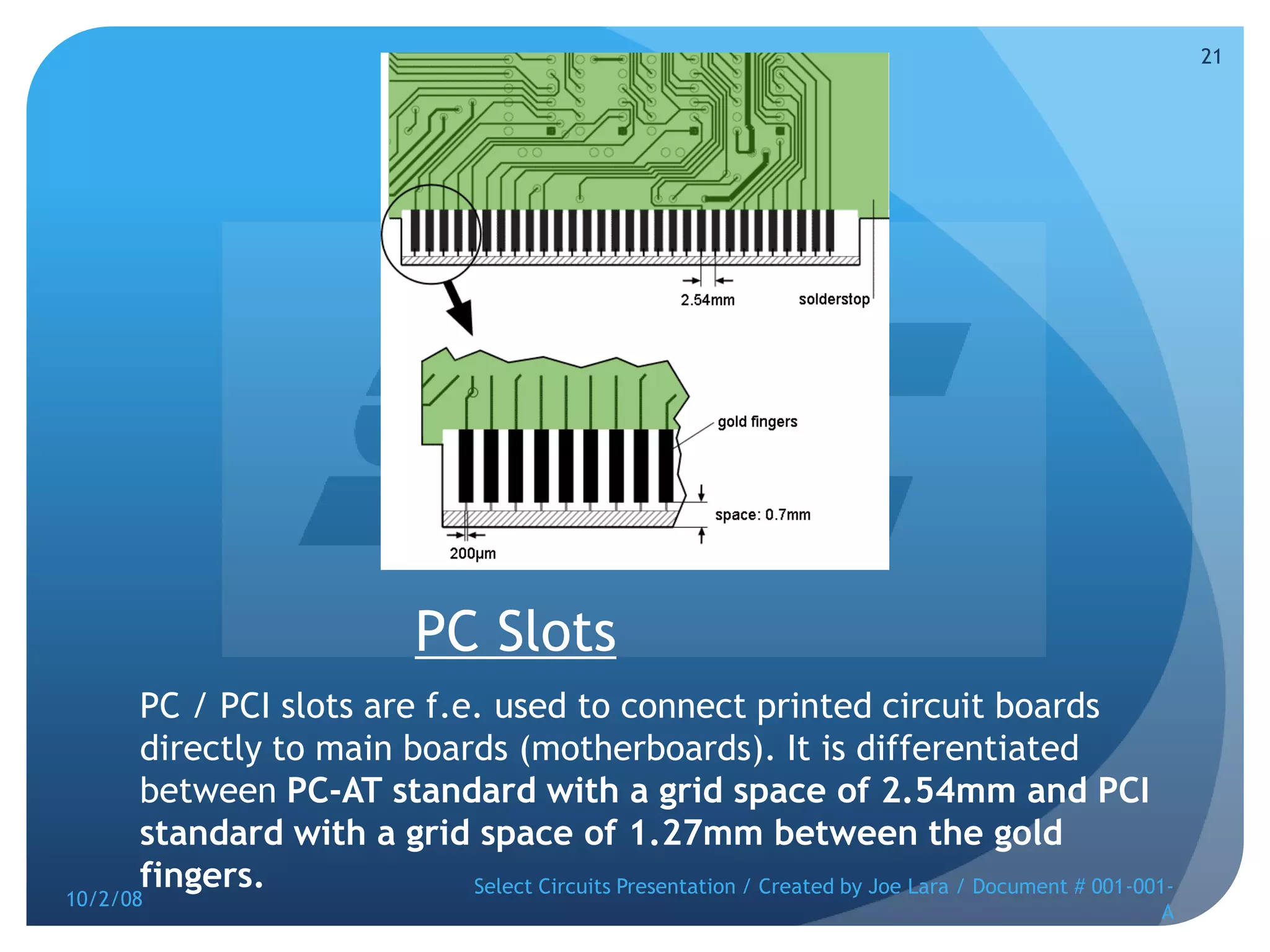 PC SlotsPC / PCI slots are f.e. used to connect printed circuit boards directly to main boards (motherboards). It is differentiated between PC-AT standard with a grid space of 2.54mm and PCI standard with a grid space of 1.27mm between the gold fingers. 10/2/08Select Circuits Presentation / Created by Joe Lara / Document # 001-001-A21