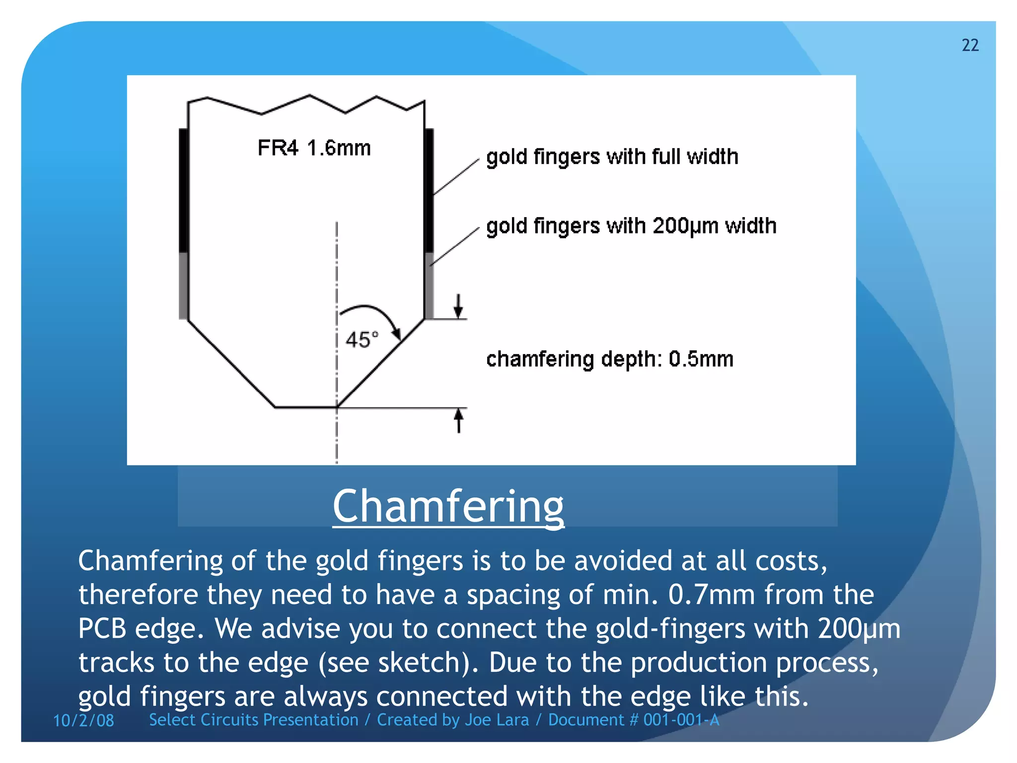 ChamferingChamfering of the gold fingers is to be avoided at all costs, therefore they need to have a spacing of min. 0.7mm from the PCB edge. We advise you to connect the gold-fingers with 200µm tracks to the edge (see sketch). Due to the production process, gold fingers are always connected with the edge like this.10/2/08Select Circuits Presentation / Created by Joe Lara / Document # 001-001-A22