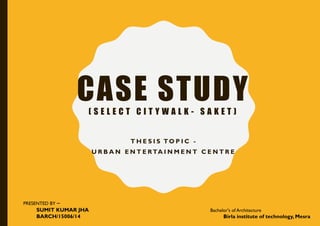 CASE STUDY( S E L E C T C I T Y W A L K - S A K E T )
T H E S I S TO P I C -
U R B A N E N T E RTA I N M E N T C E N T R E
PRESENTED BY –
SUMIT KUMAR JHA
BARCH/15006/14
Bachelor's of Architecture
Birla institute of technology, Mesra
 