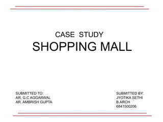 CASE STUDY
SHOPPING MALL
SUBMITTED BY:
JYOTIKA SETHI
B.ARCH
6841500206
SUBMITTED TO:
AR. G.C AGGARWAL
AR. AMBRISH GUPTA
 