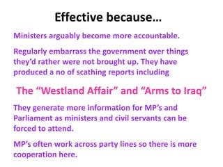 Effective because…
Ministers arguably become more accountable.
Regularly embarrass the government over things
they’d rather were not brought up. They have
produced a no of scathing reports including
The “Westland Affair” and “Arms to Iraq”
They generate more information for MP’s and
Parliament as ministers and civil servants can be
forced to attend.
MP’s often work across party lines so there is more
cooperation here.
 