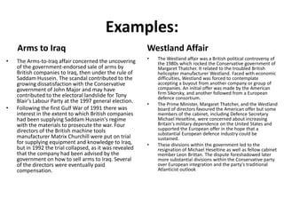 Examples:
Arms to Iraq
• The Arms-to-Iraq affair concerned the uncovering
of the government-endorsed sale of arms by
British companies to Iraq, then under the rule of
Saddam Hussein. The scandal contributed to the
growing dissatisfaction with the Conservative
government of John Major and may have
contributed to the electoral landslide for Tony
Blair's Labour Party at the 1997 general election.
• Following the first Gulf War of 1991 there was
interest in the extent to which British companies
had been supplying Saddam Hussein's regime
with the materials to prosecute the war. Four
directors of the British machine tools
manufacturer Matrix Churchill were put on trial
for supplying equipment and knowledge to Iraq,
but in 1992 the trial collapsed, as it was revealed
that the company had been advised by the
government on how to sell arms to Iraq. Several
of the directors were eventually paid
compensation.
Westland Affair
• The Westland affair was a British political controversy of
the 1980s which rocked the Conservative government of
Margaret Thatcher. It related to the troubled British
helicopter manufacturer Westland. Faced with economic
difficulties, Westland was forced to contemplate
accepting a buyout from another company or group of
companies. An initial offer was made by the American
firm Sikorsky, and another followed from a European
defence consortium.
• The Prime Minister, Margaret Thatcher, and the Westland
board of directors favoured the American offer but some
members of the cabinet, including Defence Secretary
Michael Heseltine, were concerned about increasing
Britain's military dependence on the United States and
supported the European offer in the hope that a
substantial European defence industry could be
sustained.
• These divisions within the government led to the
resignation of Michael Heseltine as well as fellow cabinet
member Leon Brittan. The dispute foreshadowed later
more substantial divisions within the Conservative party
over European integration and the party's traditional
Atlanticist outlook
 
