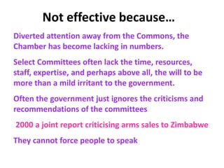 Not effective because…
Diverted attention away from the Commons, the
Chamber has become lacking in numbers.
Select Committees often lack the time, resources,
staff, expertise, and perhaps above all, the will to be
more than a mild irritant to the government.
Often the government just ignores the criticisms and
recommendations of the committees
2000 a joint report criticising arms sales to Zimbabwe
They cannot force people to speak
 