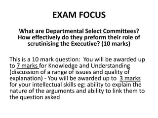 EXAM FOCUS
What are Departmental Select Committees?
How effectively do they preform their role of
scrutinising the Executive? (10 marks)
This is a 10 mark question: You will be awarded up
to 7 marks for Knowledge and Understanding
(discussion of a range of issues and quality of
explanation) - You will be awarded up to 3 marks
for your intellectual skills eg: ability to explain the
nature of the arguments and ability to link them to
the question asked
 