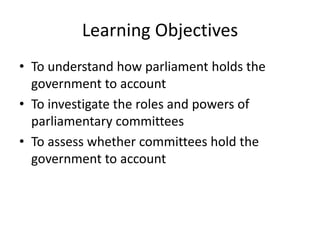 Learning Objectives
• To understand how parliament holds the
government to account
• To investigate the roles and powers of
parliamentary committees
• To assess whether committees hold the
government to account
 