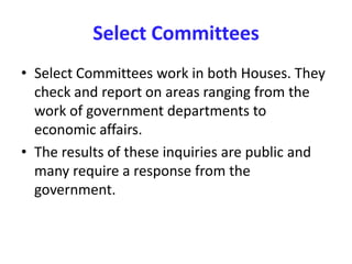 Select Committees
• Select Committees work in both Houses. They
check and report on areas ranging from the
work of government departments to
economic affairs.
• The results of these inquiries are public and
many require a response from the
government.
 