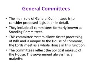 General Committees
• The main role of General Committees is to
consider proposed legislation in detail.
• They include all committees formerly known as
Standing Committees.
• This committee system allows faster processing
of Bills and is unique to the House of Commons;
the Lords meet as a whole House in this function.
• The committees reflect the political makeup of
the House. The government always has a
majority.
 