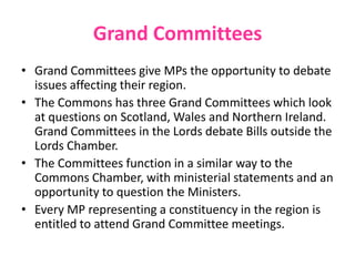Grand Committees
• Grand Committees give MPs the opportunity to debate
issues affecting their region.
• The Commons has three Grand Committees which look
at questions on Scotland, Wales and Northern Ireland.
Grand Committees in the Lords debate Bills outside the
Lords Chamber.
• The Committees function in a similar way to the
Commons Chamber, with ministerial statements and an
opportunity to question the Ministers.
• Every MP representing a constituency in the region is
entitled to attend Grand Committee meetings.
 