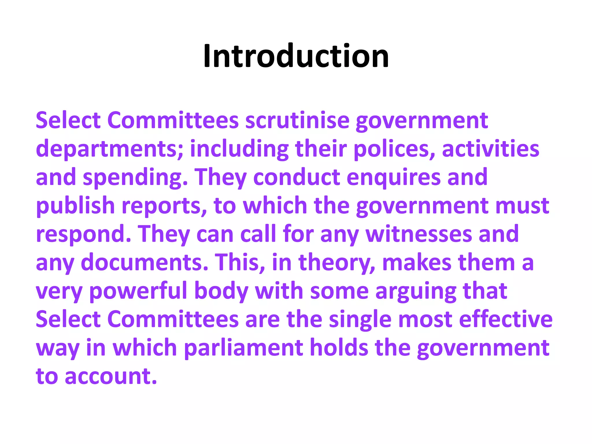 Introduction
Select Committees scrutinise government
departments; including their polices, activities
and spending. They conduct enquires and
publish reports, to which the government must
respond. They can call for any witnesses and
any documents. This, in theory, makes them a
very powerful body with some arguing that
Select Committees are the single most effective
way in which parliament holds the government
to account.
 