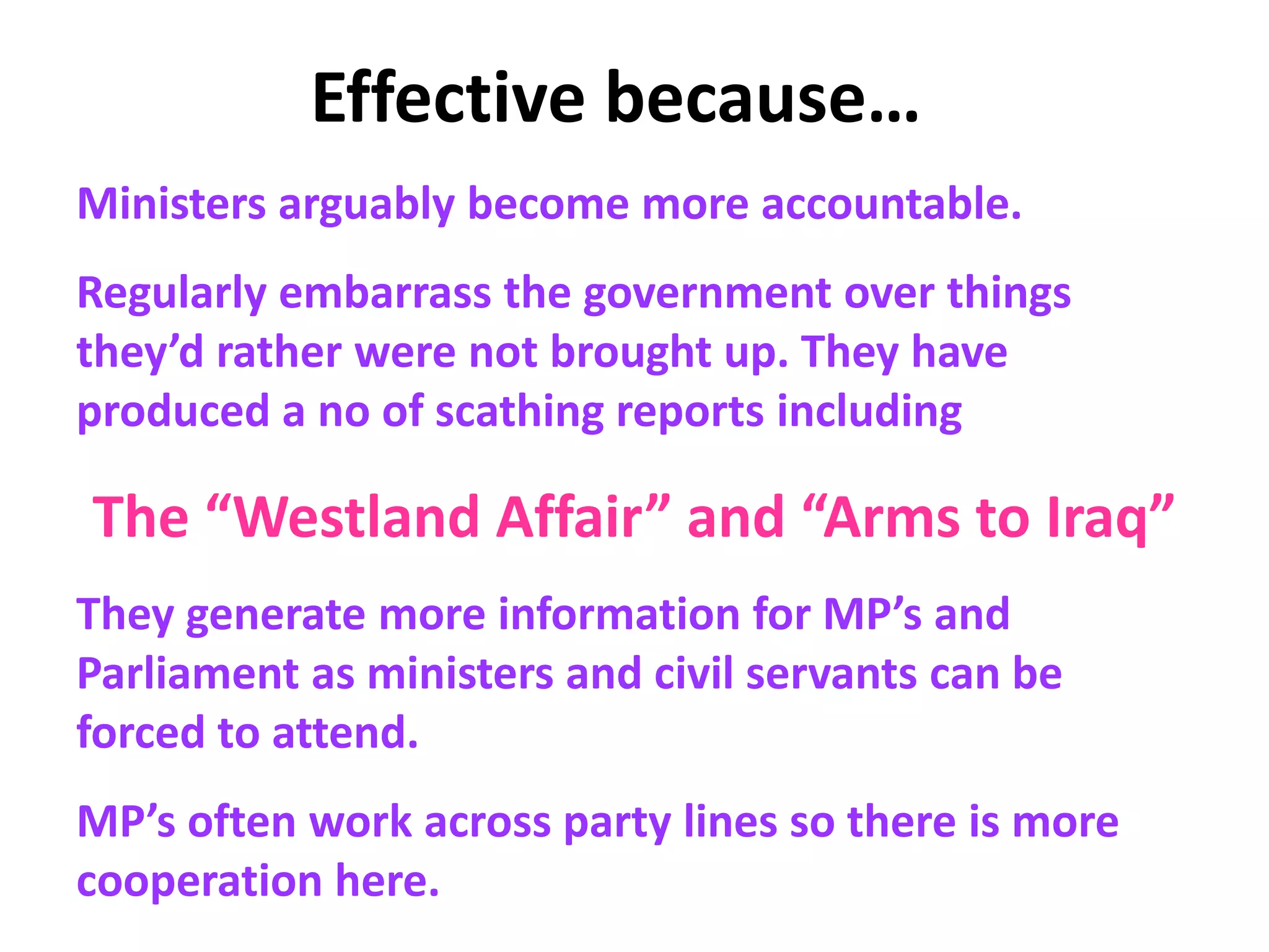 Effective because…
Ministers arguably become more accountable.
Regularly embarrass the government over things
they’d rather were not brought up. They have
produced a no of scathing reports including
The “Westland Affair” and “Arms to Iraq”
They generate more information for MP’s and
Parliament as ministers and civil servants can be
forced to attend.
MP’s often work across party lines so there is more
cooperation here.
 
