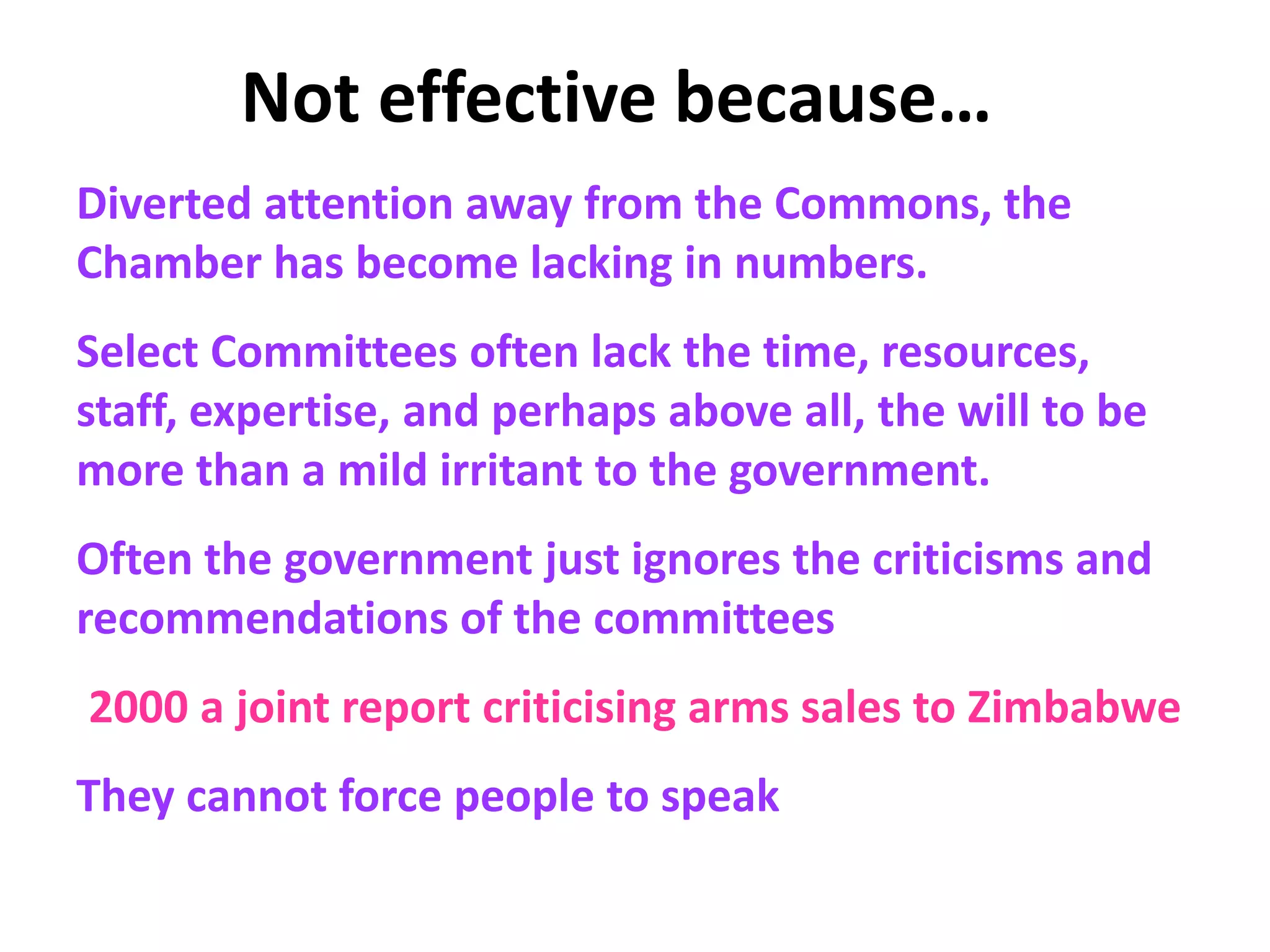 Not effective because…
Diverted attention away from the Commons, the
Chamber has become lacking in numbers.
Select Committees often lack the time, resources,
staff, expertise, and perhaps above all, the will to be
more than a mild irritant to the government.
Often the government just ignores the criticisms and
recommendations of the committees
2000 a joint report criticising arms sales to Zimbabwe
They cannot force people to speak
 