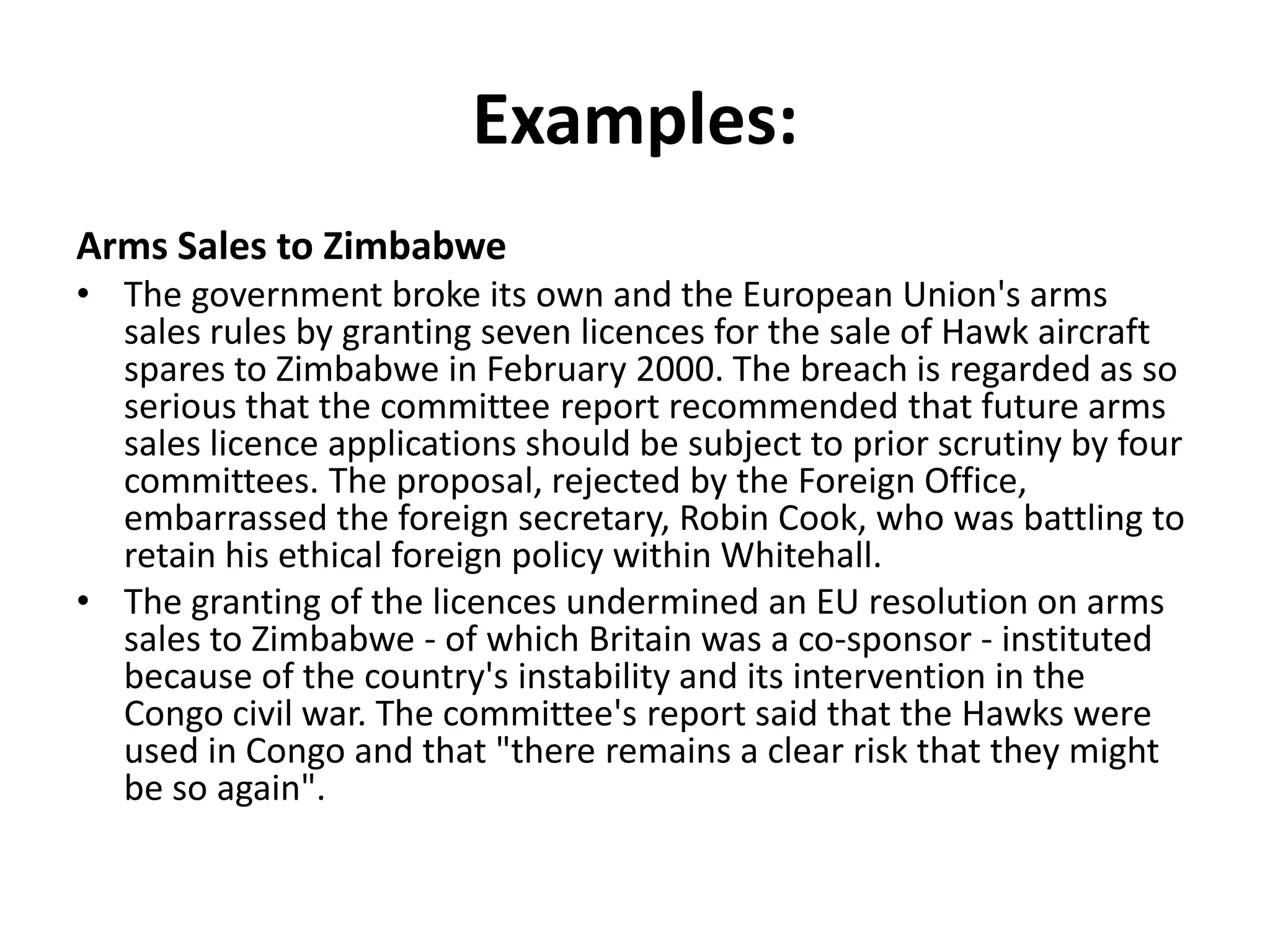 Examples:
Arms Sales to Zimbabwe
• The government broke its own and the European Union's arms
sales rules by granting seven licences for the sale of Hawk aircraft
spares to Zimbabwe in February 2000. The breach is regarded as so
serious that the committee report recommended that future arms
sales licence applications should be subject to prior scrutiny by four
committees. The proposal, rejected by the Foreign Office,
embarrassed the foreign secretary, Robin Cook, who was battling to
retain his ethical foreign policy within Whitehall.
• The granting of the licences undermined an EU resolution on arms
sales to Zimbabwe - of which Britain was a co-sponsor - instituted
because of the country's instability and its intervention in the
Congo civil war. The committee's report said that the Hawks were
used in Congo and that "there remains a clear risk that they might
be so again".
 