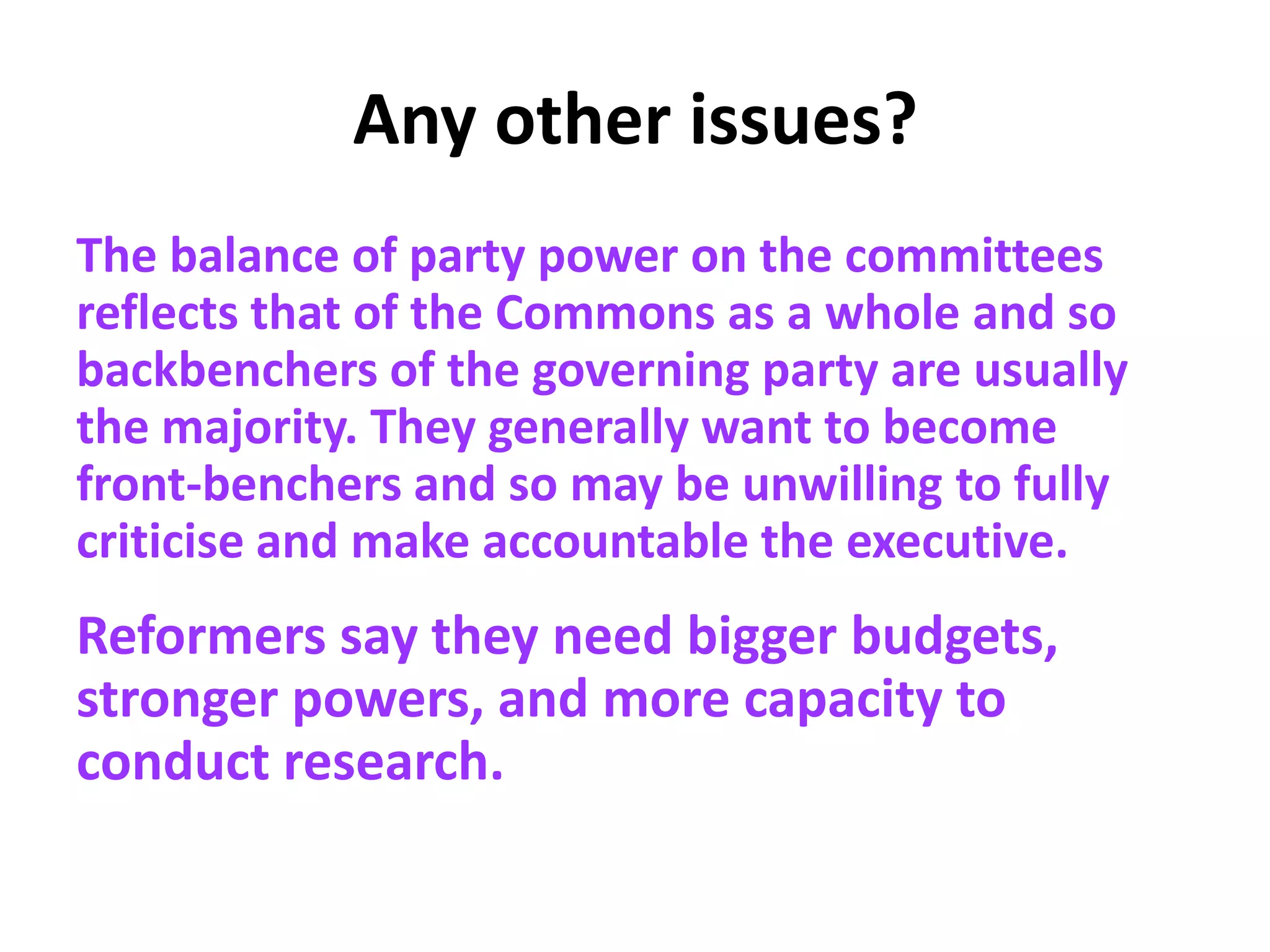 Any other issues?
The balance of party power on the committees
reflects that of the Commons as a whole and so
backbenchers of the governing party are usually
the majority. They generally want to become
front-benchers and so may be unwilling to fully
criticise and make accountable the executive.
Reformers say they need bigger budgets,
stronger powers, and more capacity to
conduct research.
 