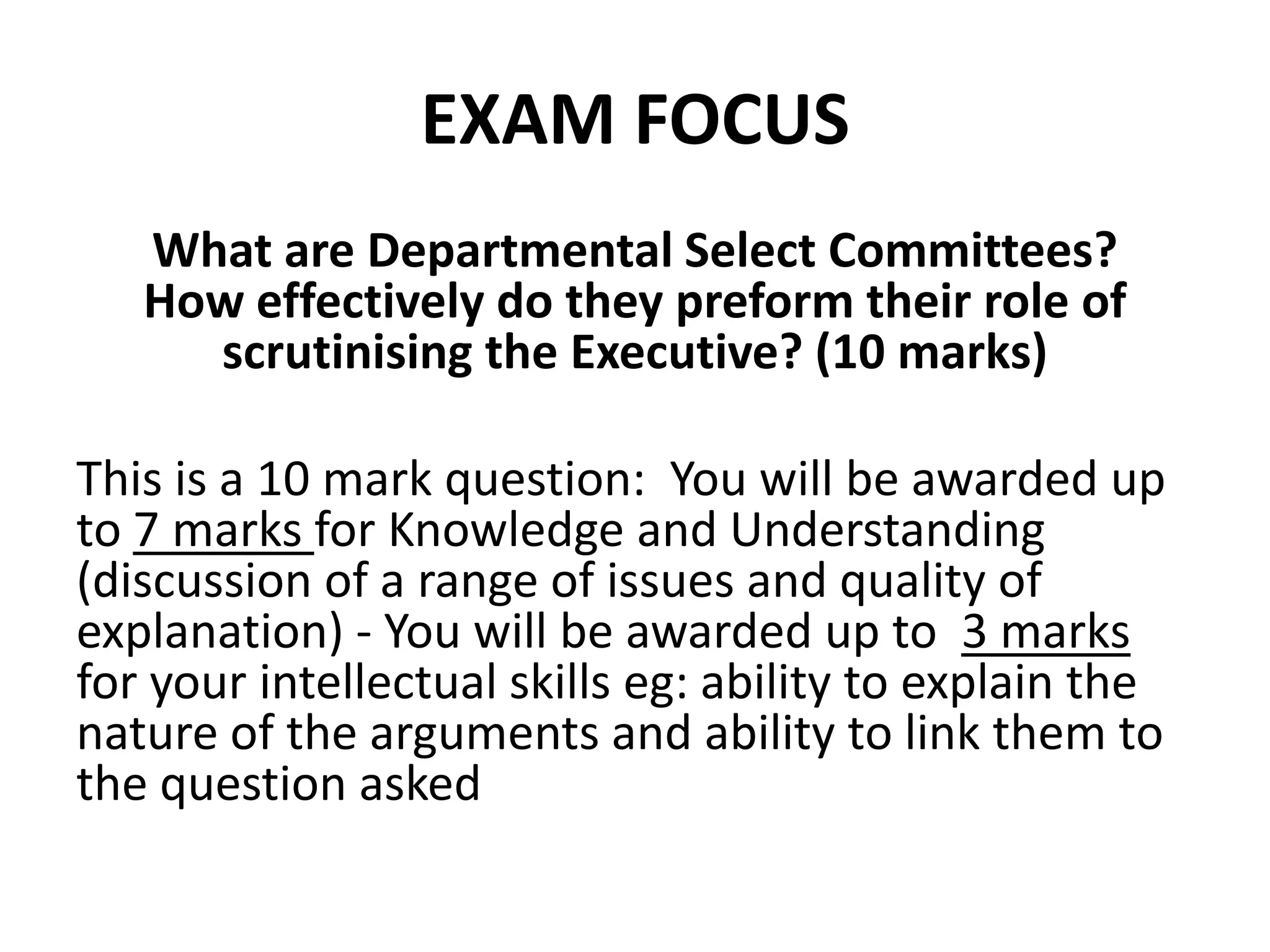 EXAM FOCUS
What are Departmental Select Committees?
How effectively do they preform their role of
scrutinising the Executive? (10 marks)
This is a 10 mark question: You will be awarded up
to 7 marks for Knowledge and Understanding
(discussion of a range of issues and quality of
explanation) - You will be awarded up to 3 marks
for your intellectual skills eg: ability to explain the
nature of the arguments and ability to link them to
the question asked
 